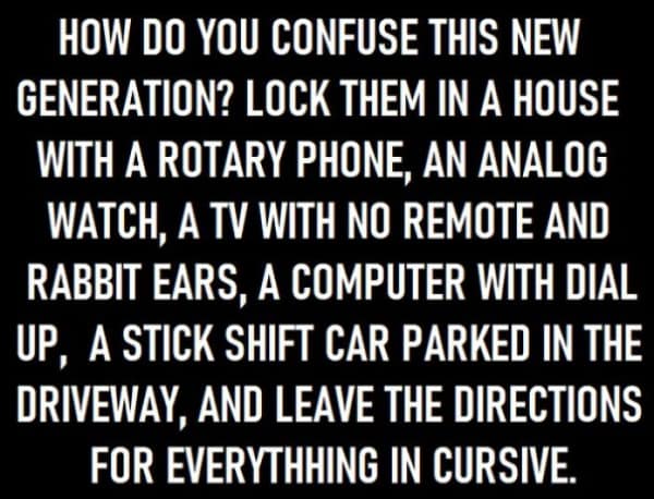 HOW DO YOU CONFUSE THIS NEW GENERATION? LOCK THEM IN A HOUSE WITH A ROTARY PHONE, AN ANALOG WATCH, A TV WITH NO REMOTE AND RABBIT EARS, A COMPUTER WITH DIAL UP, A STICK SHIFT CAR PARKED IN THE DRIVEWAY, AND LEAVE THE DIRECTIONS FOR EVERYTHING IN CURSIVE.