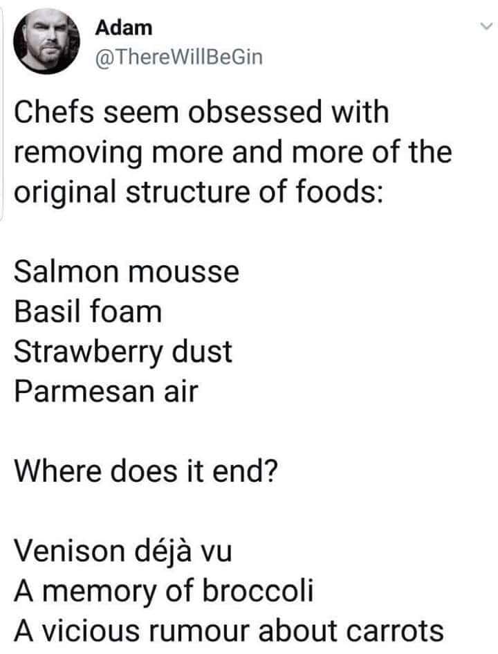Chefs seem obsessed with removing more and more of the original structure of foods: Salmon mousse Basil foam Strawberry dust Parmesan air Where does it end? Venison déjà vu A memory of broccoli A vicious rumour about carrots
