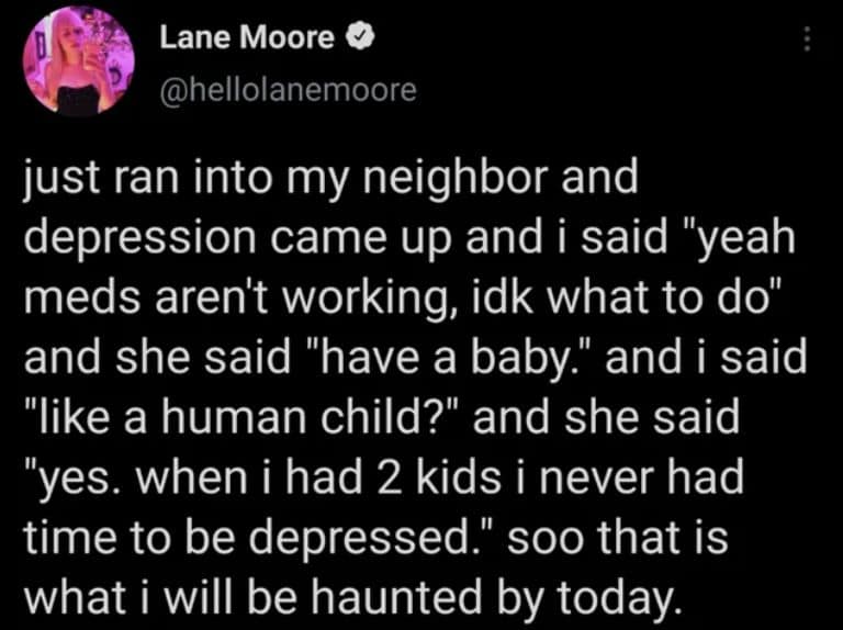 just ran into my neighbor and depression came up and i said "yeah meds aren't working, idk what to do" and she said "have a baby." and i said "like a human child?" and she said "yes. when i had 2 kids i never had time to be depressed." soo that is what i will be haunted by today.