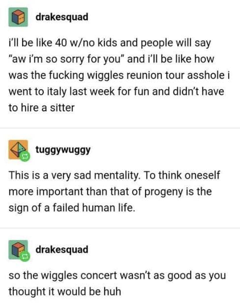 i'll be like 40 w/no kids and people will say "aw i'm so sorry for you" and i'll be like how was the wiggles reunion tour asshole i went to italy last week for fun and didn't have to hire a sitter