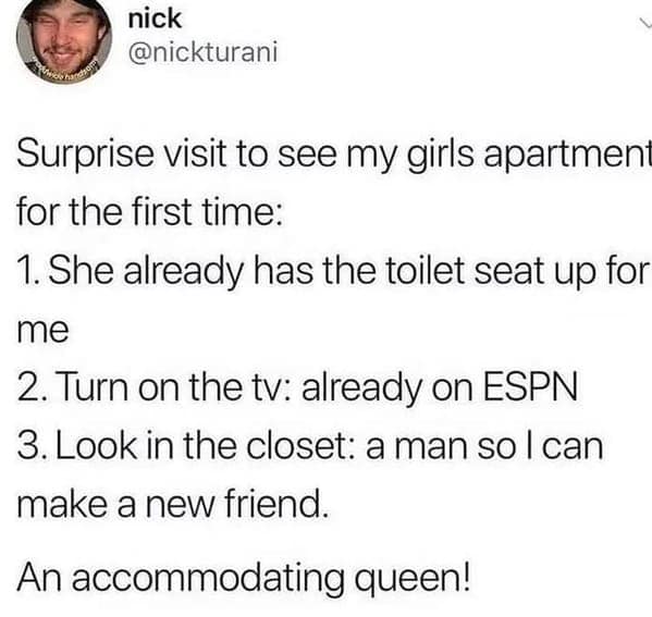 Surprise visit to see my girls apartmen for the first time: 1. She already has the toilet seat up for me 2. Turn on the tv: already on ESPN 3. Look in the closet: a man so l can make a new friend. An accommodating queen!