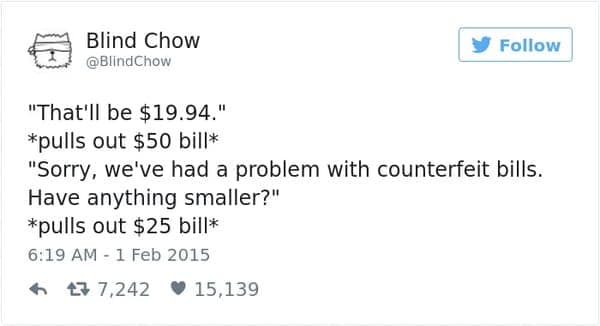 "That'll be $19.94." *pulls out $50 bill* "Sorry, we've had a problem with counterfeit bills. Have anything smaller?" *pulls out $25 bill*