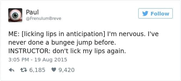 ME: [licking lips in anticipation] I'm nervous. I've never done a bungee jump before. INSTRUCTOR: don't lick my lips again.