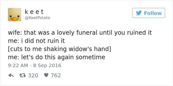 wife: that was a lovely funeral until you ruined it me: i did not ruin it [cuts to me shaking widow's hand] me: let's do this again sometime