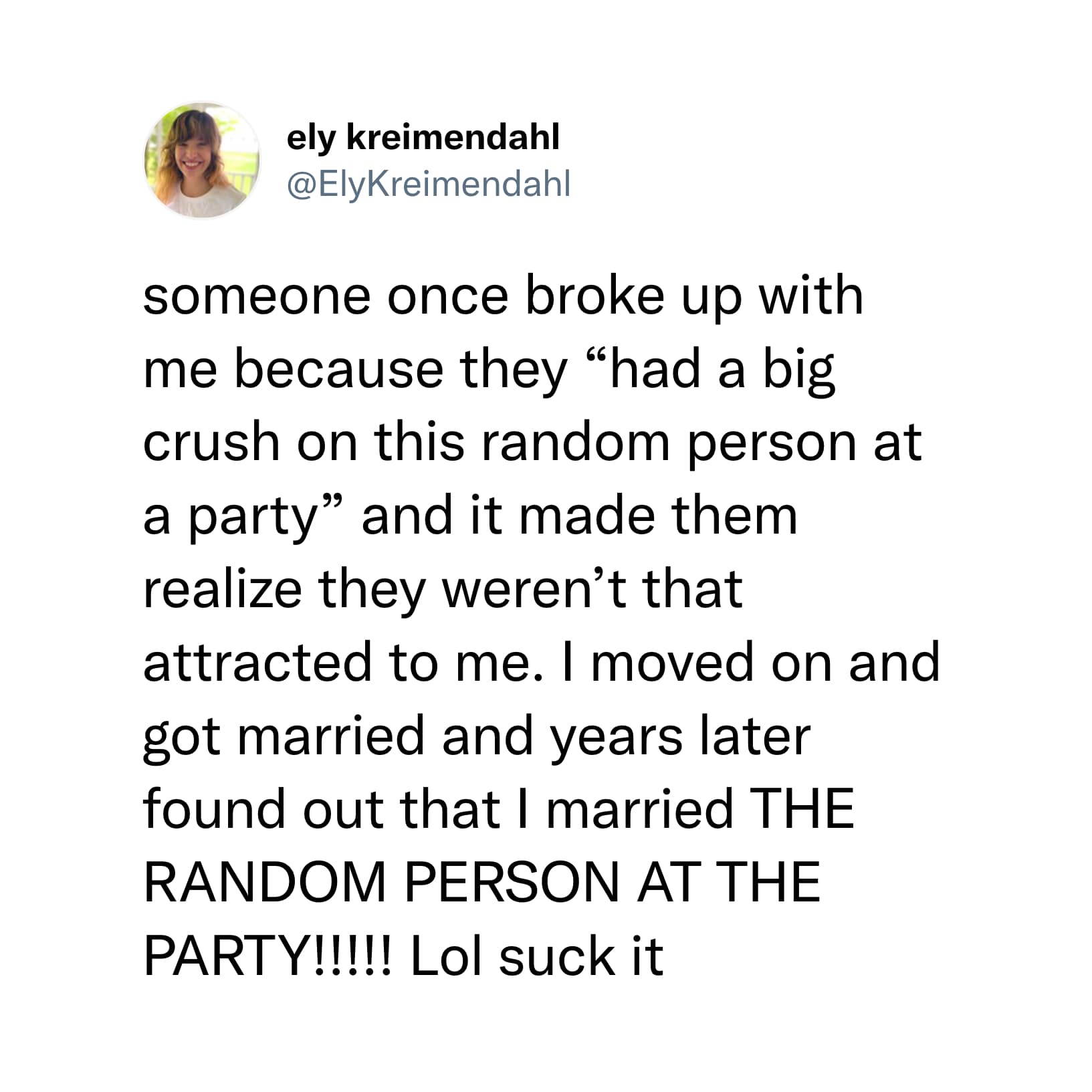 someone once broke up with me because they "had a big crush on this random person at a party" and it made them realize they weren't that attracted to me. I moved on and got married and years later found out that I married THE RANDOM PERSON AT THE PARTY!!!!! Lol suck