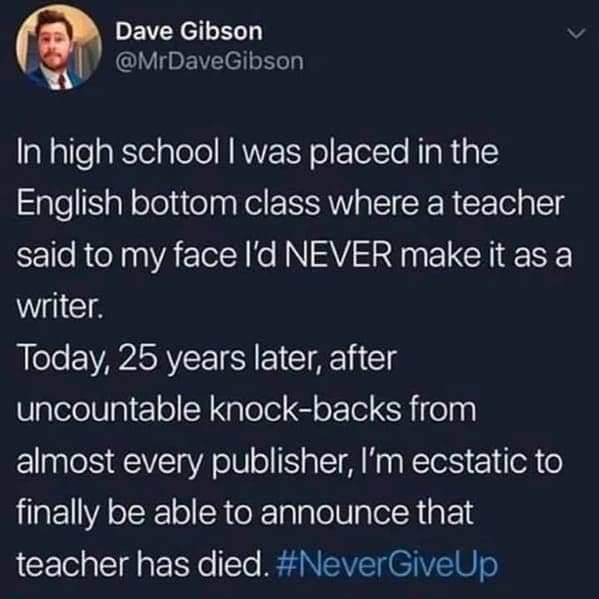 In high school I was placed in the English bottom class where a teacher said to my face l'd NEVER make it as a writer. Today, 25 years later, after uncountable knock-backs from almost every publisher, l'm ecstatic to finally be able to announce that teacher has died.