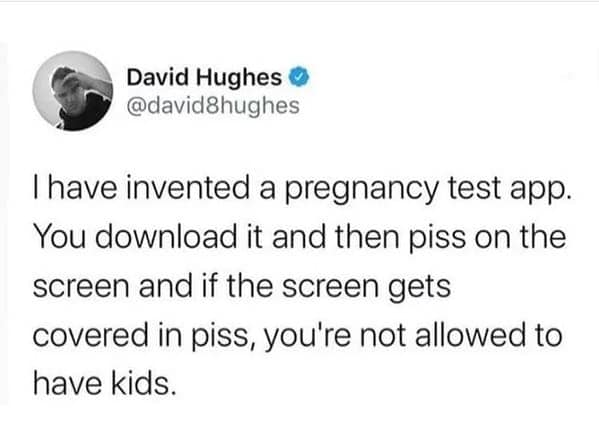 have invented a pregnancy test app. You download it and then piss on the screen and if the screen gets covered in piss, you're not allowed to have kids.