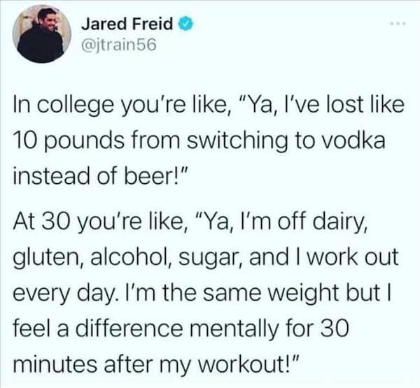 In college you're like, "Ya, l've lost like 10 pounds from switching to vodka instead of beer!" At 30 you're like, "Ya, l'm off dairy, gluten, alcohol, sugar, and I work out every day. I'm the same weight but I feel a difference mentally for 30 minutes after my workout!"