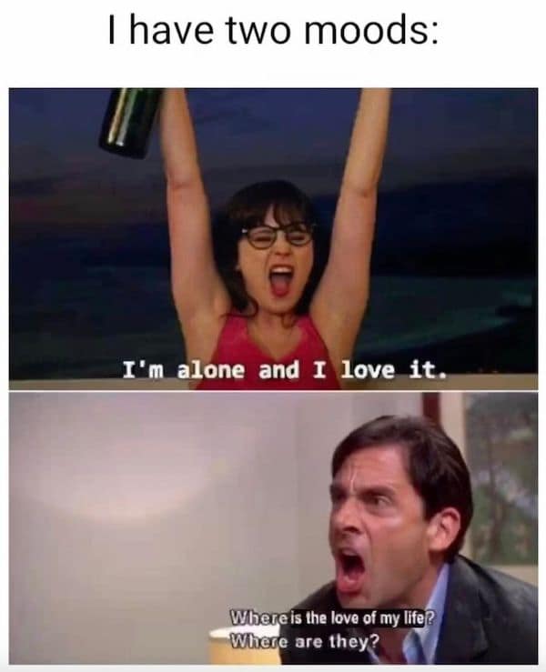 I have two moods: I'm alone and I love it. Where is the love of my life? Where are they?
