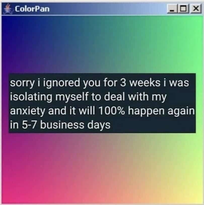sorry i ignored you for 3 weeks i was isolating myself to deal with my anxiety and it will 100% happen again in 5-7 business days