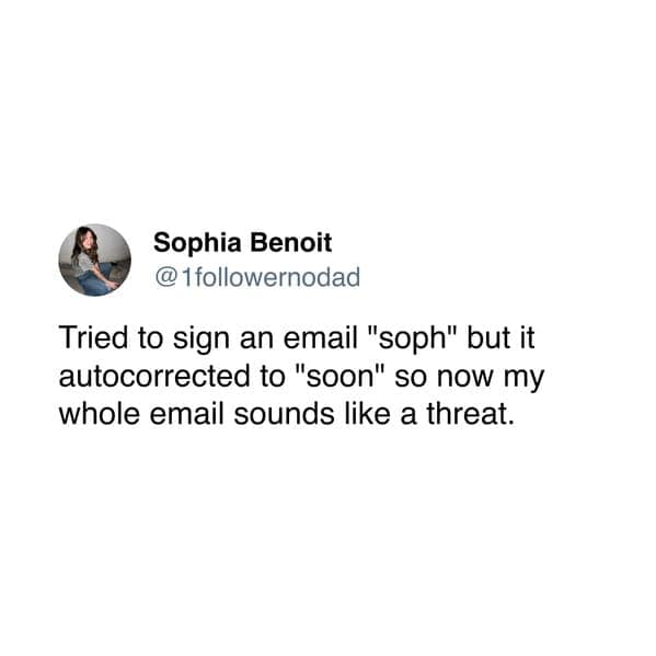 Tried to sign an email "soph" but it autocorrected to "soon" so now my whole email sounds like a threat.