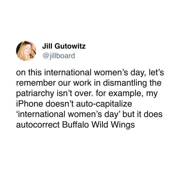 on this international women's day, let's remember our work in dismantling the patriarchy isn't over. for example, my iPhone doesn't auto-capitalize 'international women's day' but it does autocorrect Buffalo Wild Wings