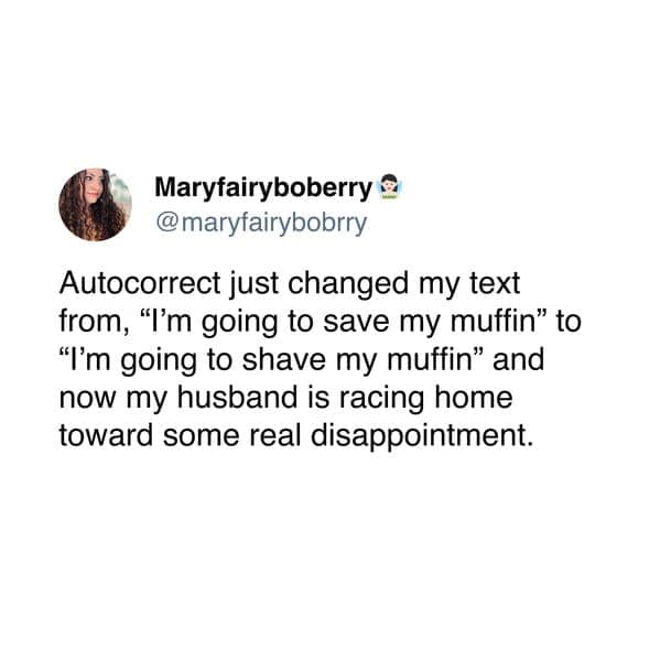 Autocorrect just changed my text from, "I'm going to save my muffin" to "I'm going to shave my muffin" and now my husband is racing home toward some real disappointment.