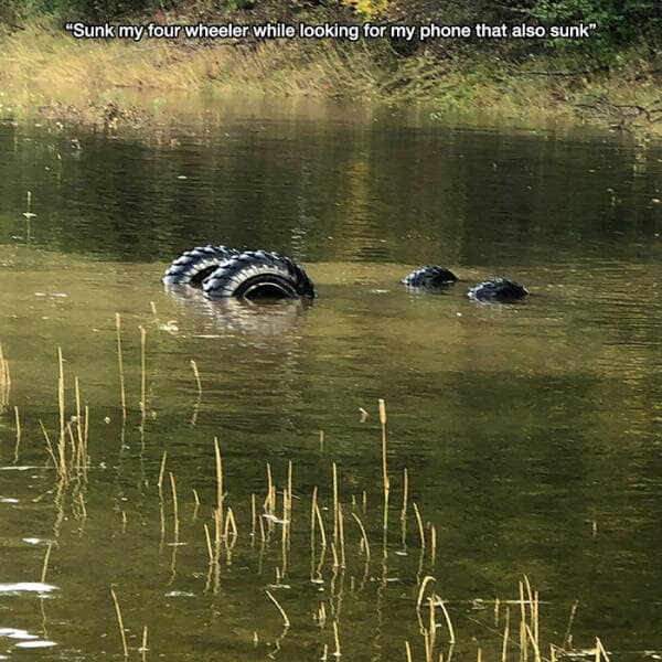 "Sunk my four wheeler while looking for my phone that also sunk"