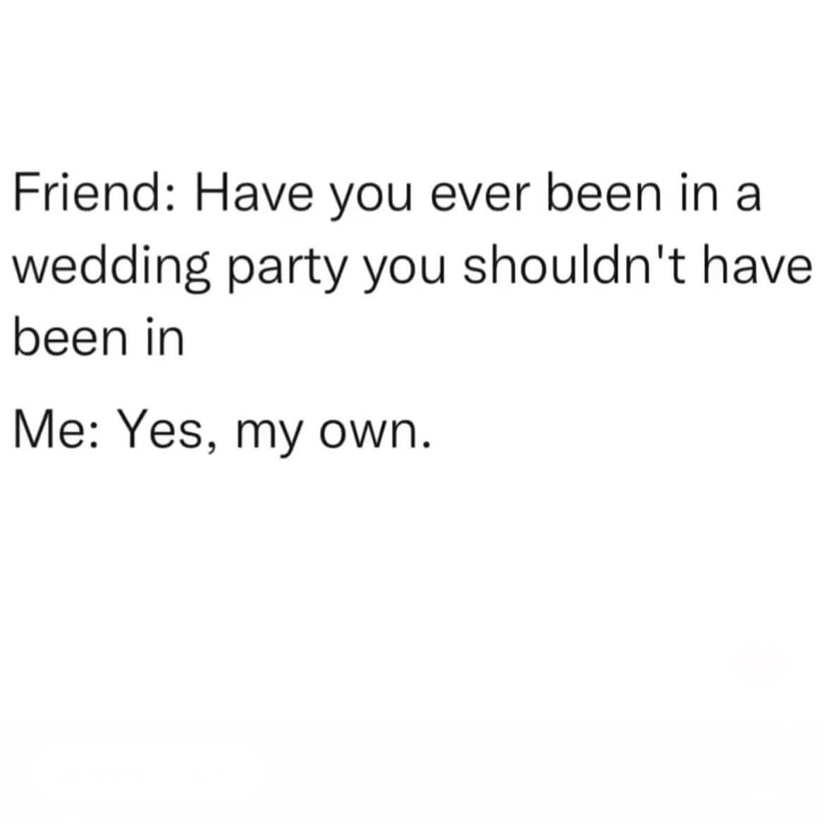 Friend: Have you ever been in a wedding party you shouldn't have been in Me: Yes, my own.