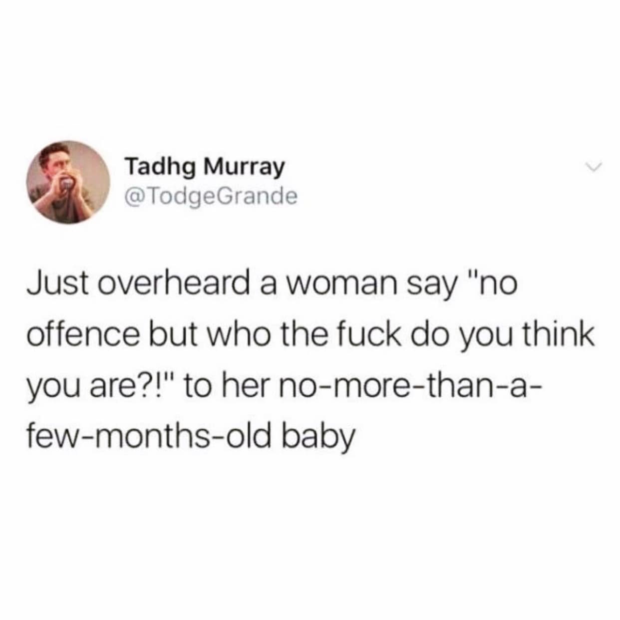Just overheard a woman say "no offence but who the fuck do you think you are?!" to her no-more-than-a-few-months-old baby