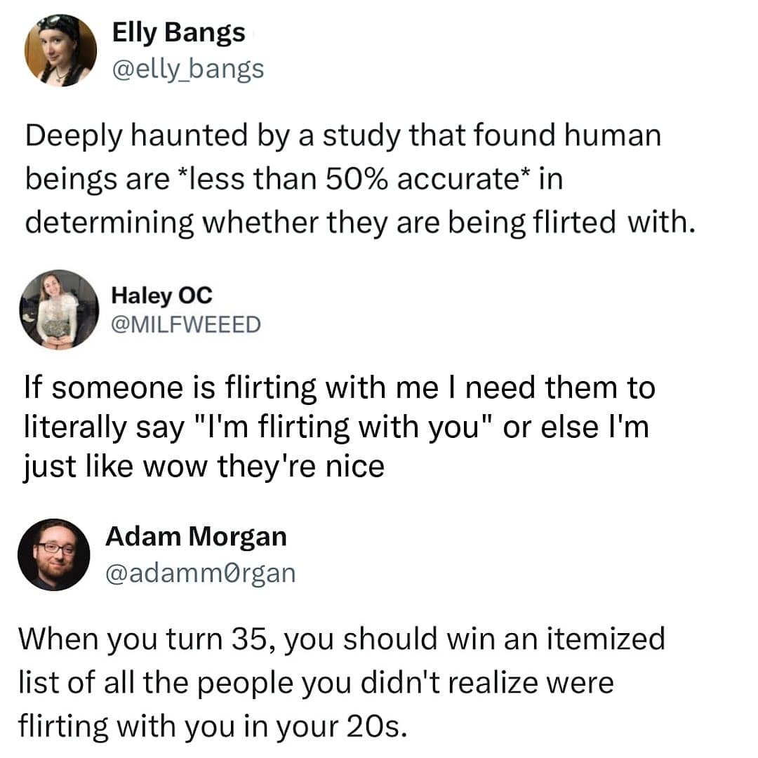 Deeply haunted by a study that found human beings are *less than 50% accurate* in determining whether they are being flirted with.