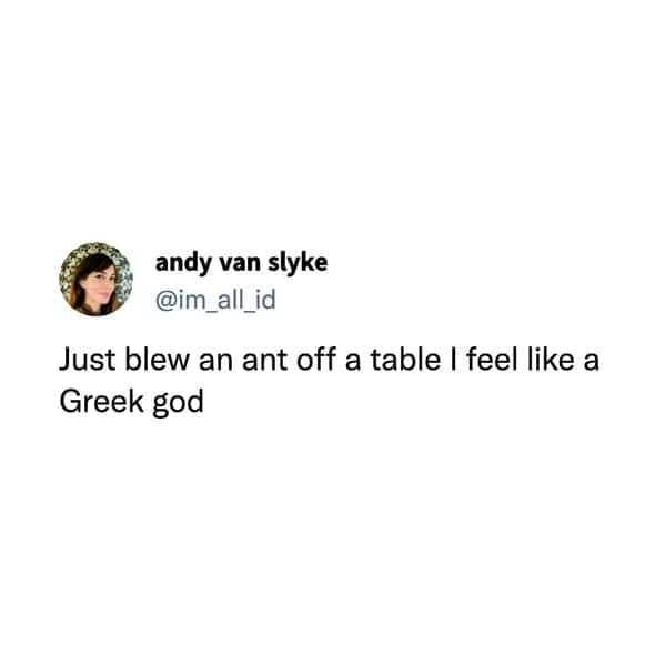 Just blew an ant off a table I feel like a Greek god