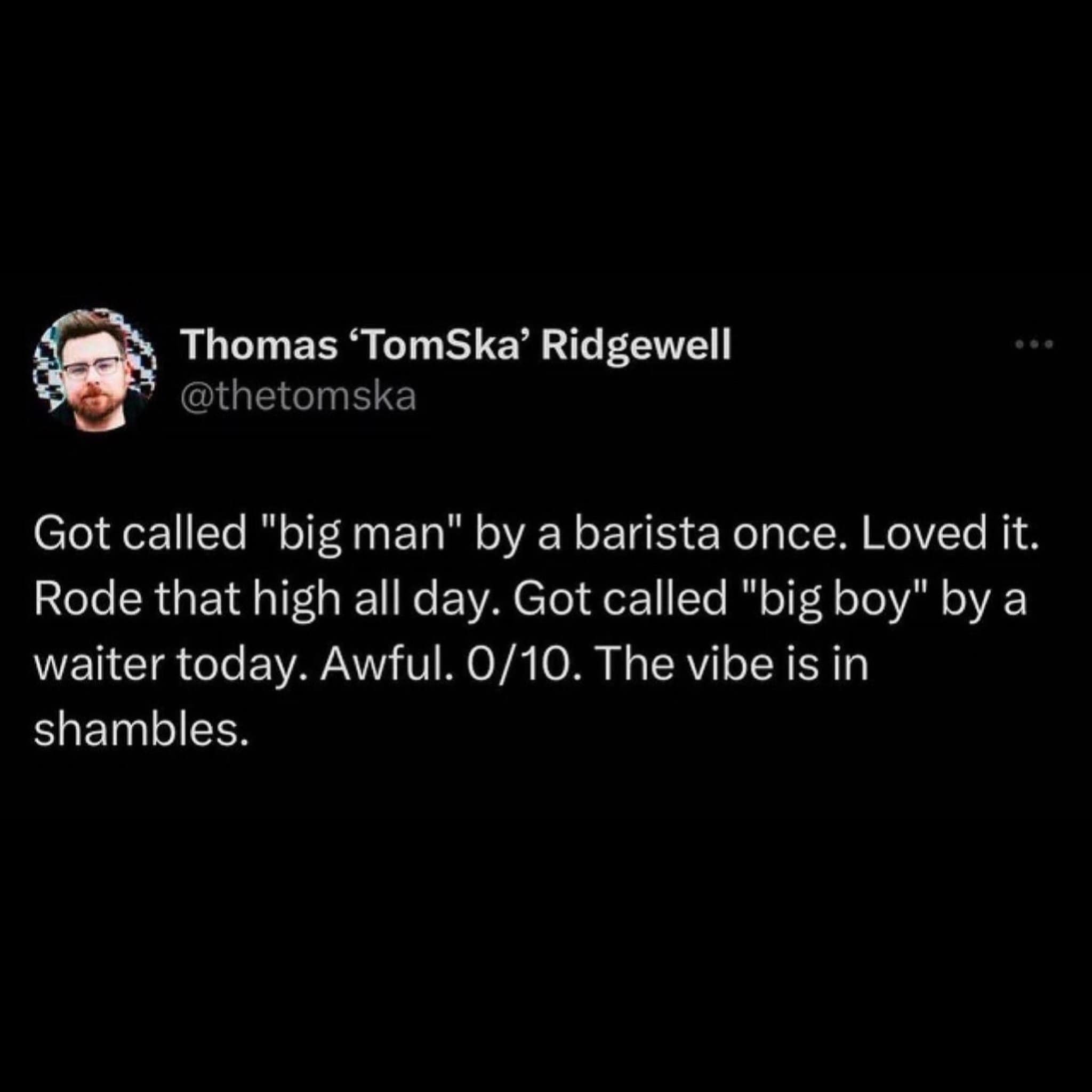 Got called "big man" by a barista once. Loved it. Rode that high all day. Got called "big boy" by a waiter today. Awful. 0/10. The vibe is in shambles.