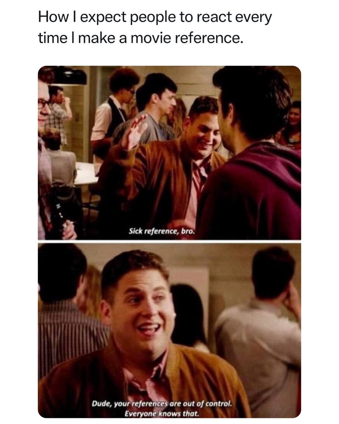 How I expect people to react every time I make a movie reference. Sick reference, bro. Dude, your references are out of control. Everyone knows that.