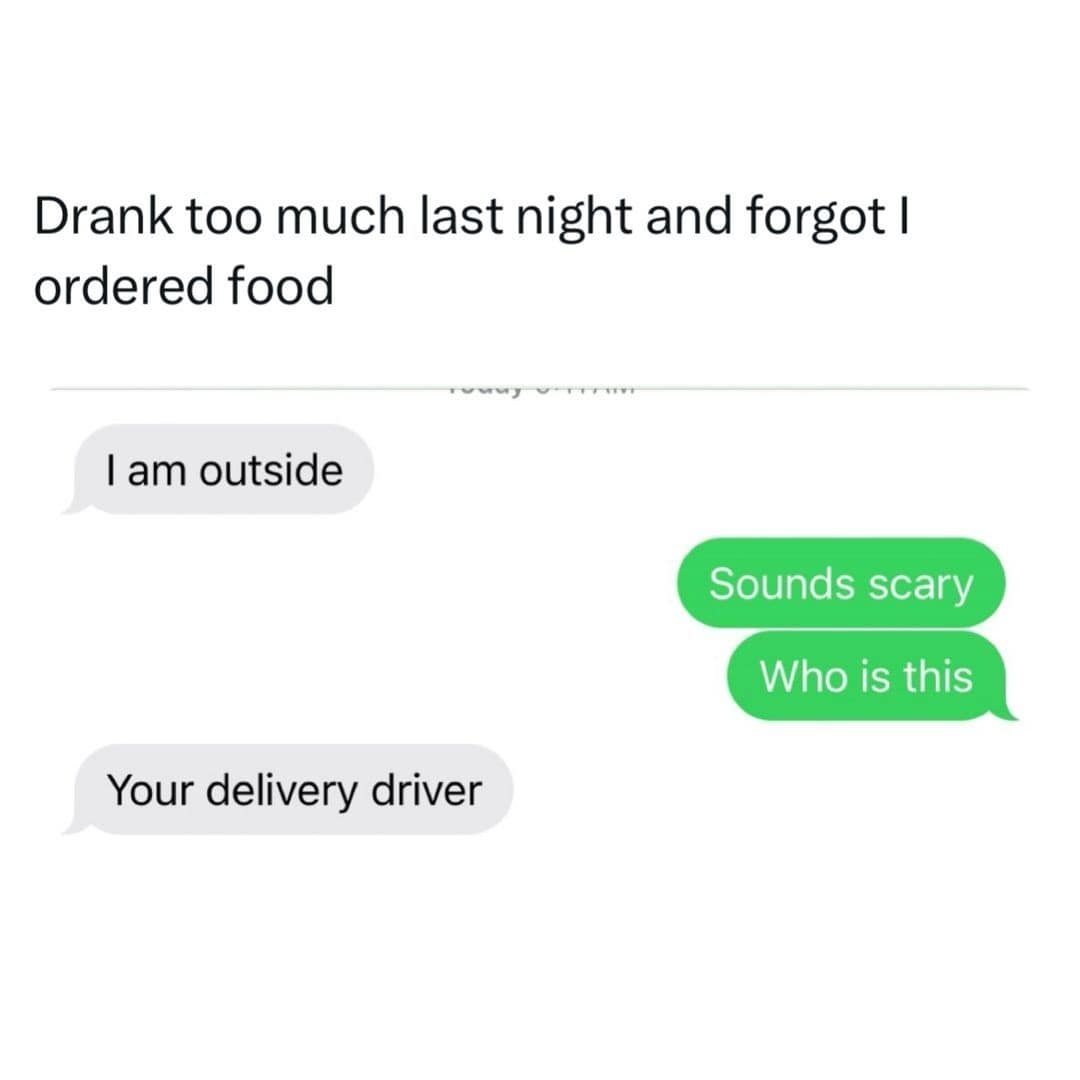 Drank too much last night and forgot I ordered food I am outside Sounds scary Who is this Your delivery driver
