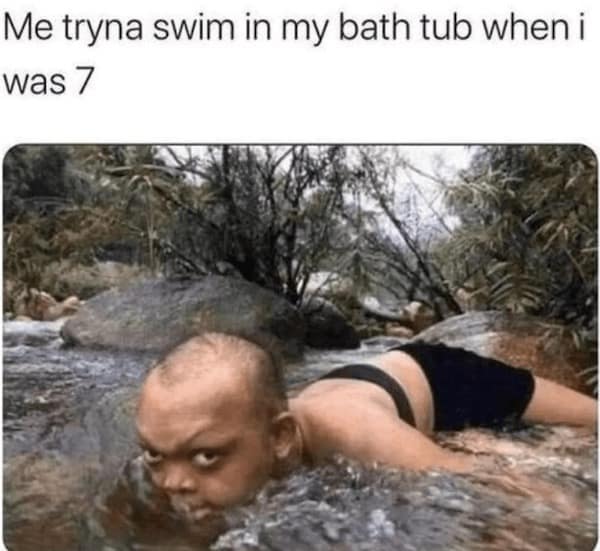 Me tryna swim in my bath tub when i was 7