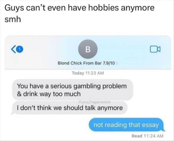 Guys can't even have hobbies anymore smh B Blond Chick From Bar 7.9/10 > Today 11:23 AM You have a serious gambling problem & drink way too much I don't think we should talk anymore not reading that essay