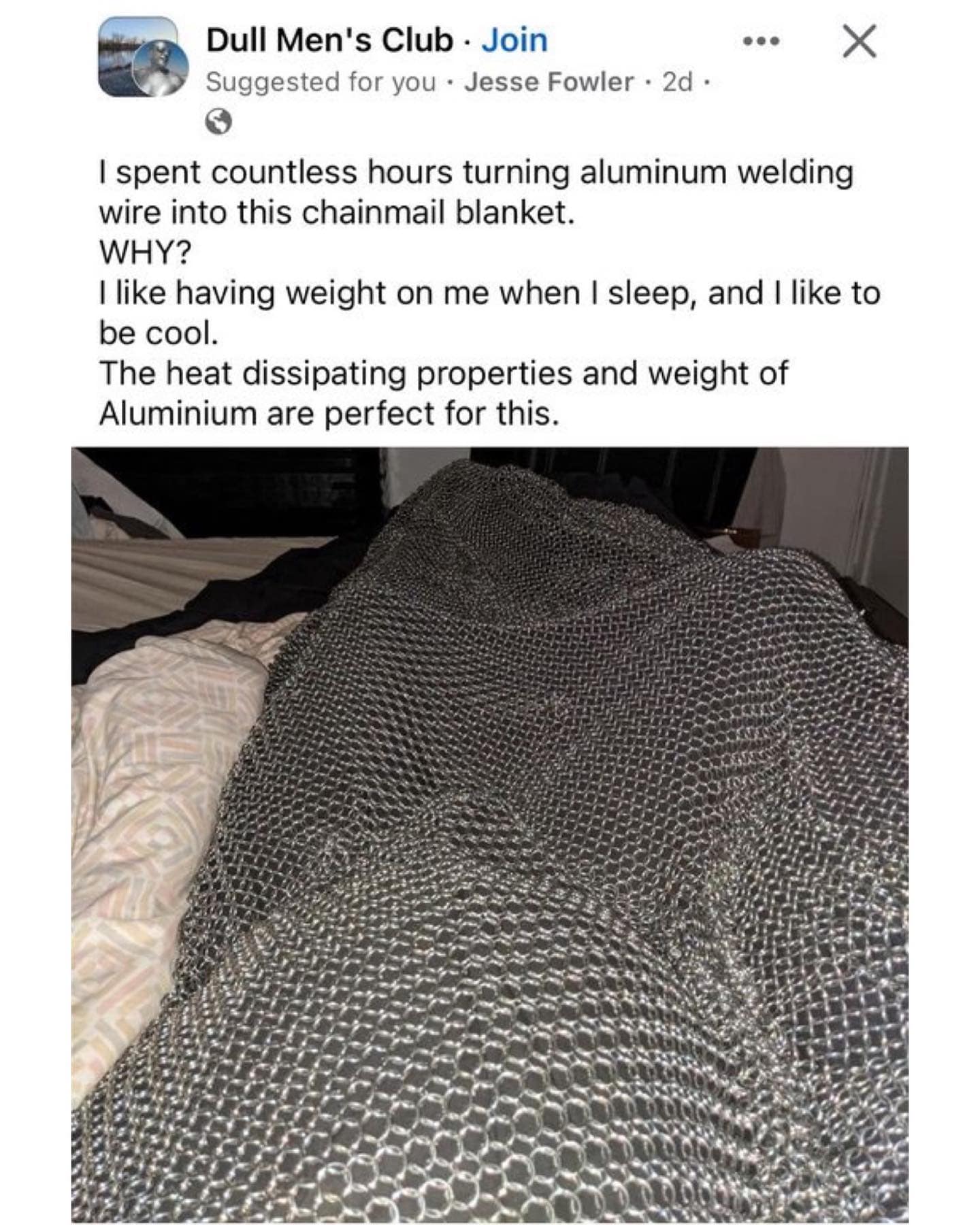I spent countless hours turning aluminum welding wire into this chainmail blanket. WHY? I like having weight on me when I sleep, and I like to be cool. The heat dissipating properties and weight of Aluminium are perfect for this.