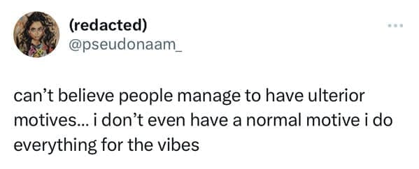 can't believe people manage to have ulterior motives.. i don't even have a normal motive i do everything for the vibes