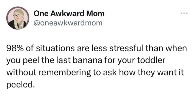 98% of situations are less stressful than when you peel the last banana for your toddler without remembering to ask how they want it peeled.