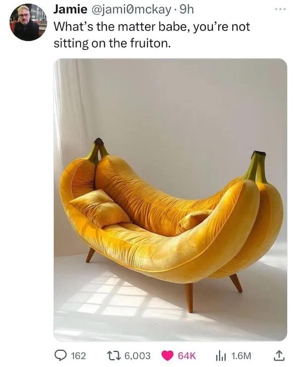 What's the matter babe, you're not sitting on the fruiton.