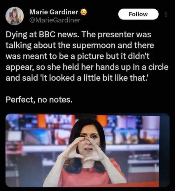 Dying at BBC news. The presenter was talking about the supermoon and there was meant to be a picture but it didn't appear, so she held her hands up in a circle and said 'it looked a little bit like that.' Perfect, no notes.