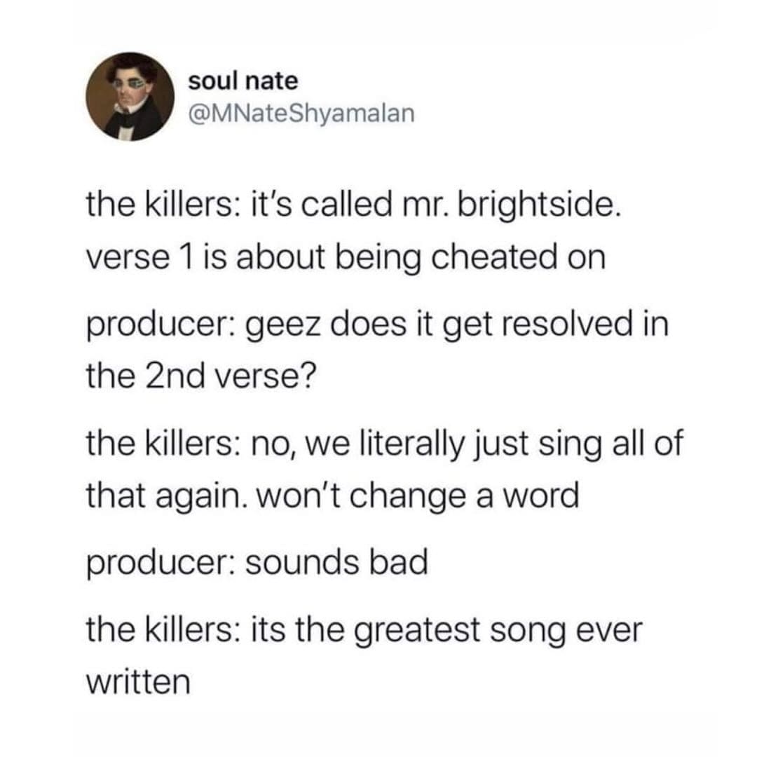 the killers: it's called mr. brightside. verse 1 is about being cheated on producer: geez does it get resolved in the 2nd verse? the killers: no, we literally just sing all of that again. won't change a word producer: sounds bad the killers: its the greatest song ever written