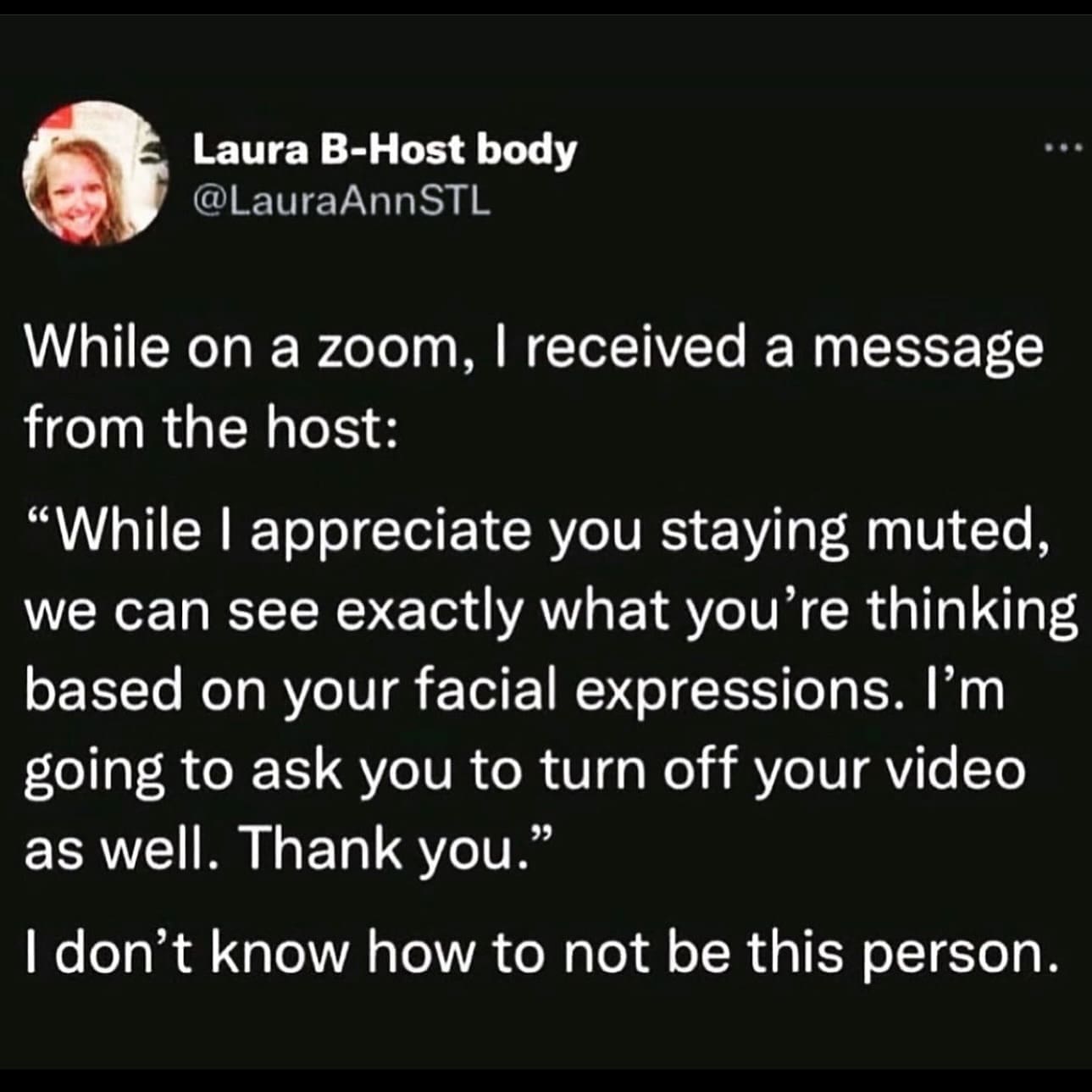 While on a zoom, I received a message from the host: "While I appreciate you staying muted, we can see exactly what you're thinking based on your facial expressions. I'm going to ask you to turn off your video as well. Thank you." I don't know how to not be this person.