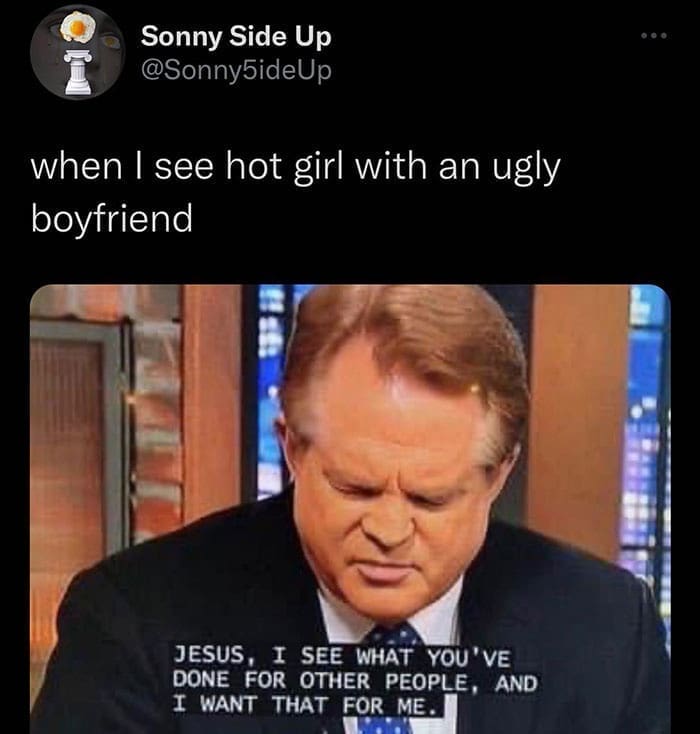 when I see hot girl with an ugly boyfriend JESUS, I SEE WHAT YOU'VE DONE FOR OTHER PEOPLE, AND I WANT THAT FOR ME.