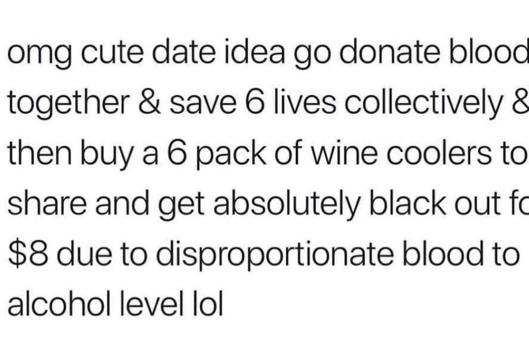 omg cute date idea go donate blood together & save 6 lives collectively 8 then buy a 6 pack of wine coolers to share and get absolutely black out fo $8 due to disproportionate blood to alcohol level lol