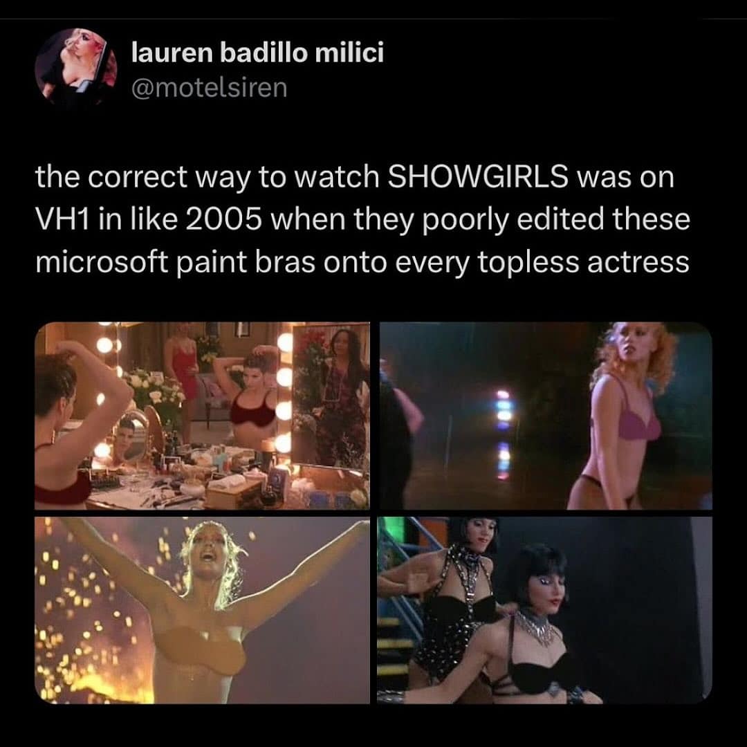 the correct way to watch SHOWGIRLS was on VH1 in like 2005 when they poorly edited these microsoft paint bras onto every topless actress