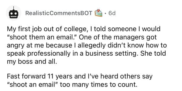 My first job out of college, I told someone I would "shoot them an email." One of the managers got angry at me because I allegedly didn't know how to speak professionally in a business setting. She told my boss and all. Fast forward 11 years and I've heard others say "shoot an email" too many times to count.