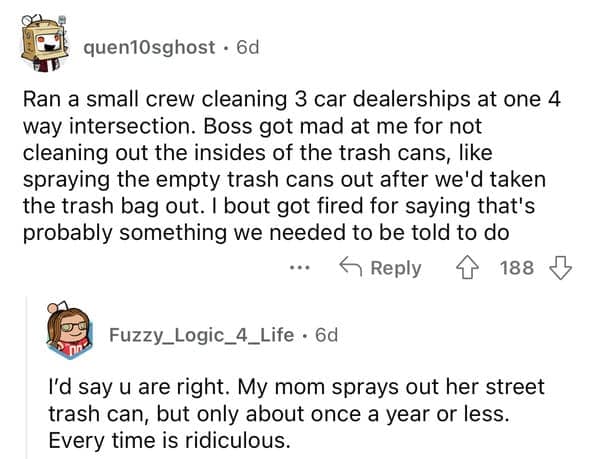 Ran a small crew cleaning 3 car dealerships at one 4 way intersection. Boss got mad at me for not cleaning out the insides of the trash cans, like spraying the empty trash cans out after we'd taken the trash bag out. I bout got fired for saying that's probably something we needed to be told to do