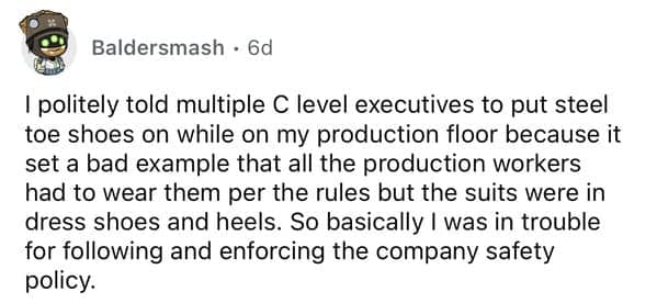 I politely told multiple C level executives to put steel toe shoes on while on my production floor because it set a bad example that all the production workers had to wear them per the rules but the suits were in dress shoes and heels. So basically I was in trouble for following and enforcing the company safety policy.