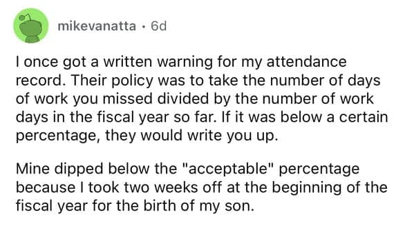 I once got a written warning for my attendance record. Their policy was to take the number of days of work you missed divided by the number of work days in the fiscal year so far. If it was below a certain percentage, they would write you up. Mine dipped below the "acceptable" percentage because I took two weeks off at the beginning of the fiscal year for the birth of my son.