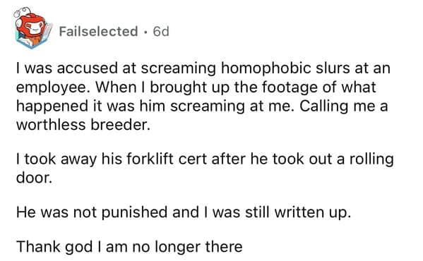 I was accused at screaming homophobic slurs at an employee. When I brought up the footage of what happened it was him screaming at me. Calling me a worthless breeder. I took away his forklift cert after he took out a rolling door. He was not punished and I was still written up. Thank god I am no longer there