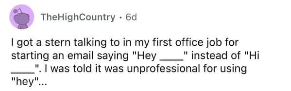 I got a stern talking to in my first office job for starting an email saying "Hey __" instead of "Hi ". I was told it was unprofessional for using "hey"