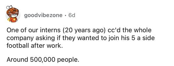 One of our interns (20 years ago) cc'd the whole company asking if they wanted to join his 5 a side football after work. Around 500,000 people.
