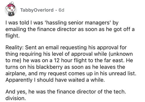 I was told I was 'hassling senior managers' by emailing the finance director as soon as he got off a flight. Reality: Sent an email requesting his approval for thing requiring his level of approval while (unknown to me) he was on a 12 hour flight to the far east. He turns on his blackberry as soon as he leaves the airplane, and my request comes up in his unread list. Apparently I should have waited a while. And yes, he was the finance director of the tech. division.