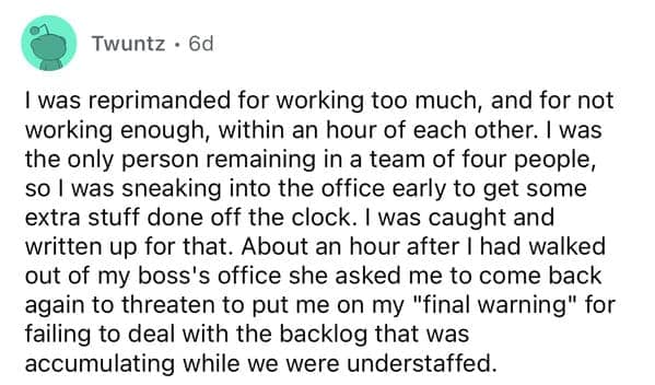 I was reprimanded for working too much, and for not working enough, within an hour of each other. I was the only person remaining in a team of four people, so l was sneaking into the office early to get some extra stuff done off the clock. I was caught and written up for that. About an hour after I had walked out of my boss's office she asked me to come back again to threaten to put me on my "final warning" for failing to deal with the backlog that was accumulating while we were understaffed.