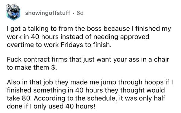 I got a talking to from the boss because I finished my work in 40 hours instead of needing approved overtime to work Fridays to finish.