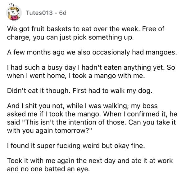 We got fruit baskets to eat over the week. Free of charge, you can just pick something up. A few months ago we also occasionaly had mangoes. I had such a busy day I hadn't eaten anything yet. So when I went home, I took a mango with me. Didn't eat it though. First had to walk my dog. And I shit you not, while I was walking; my boss asked me if I took the mango. When I confirmed it, he said "This isn't the intention of those. Can you take it with you again tomorrow?"