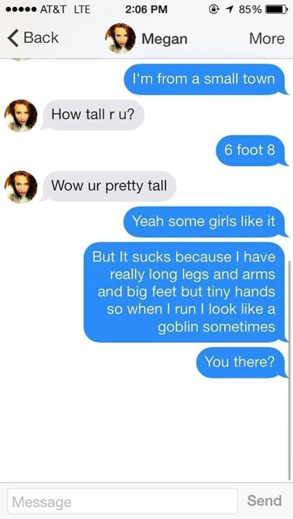 I'm from a small town How tall r u? 6 foot 8 Wow ur pretty tall Yeah some girls like it But It sucks because I have really long legs and arms and big feet but tiny hands so when I run I look like a goblin sometimes You there?