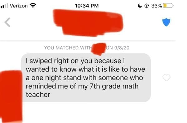 I swiped right on you because i wanted to know what it is like to have a one night stand with someone who reminded me of my 7th grade math teacher
